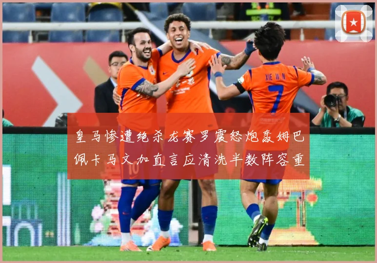 皇马惨遭绝杀龙赛罗震怒炮轰姆巴佩卡马文加直言应清洗半数阵容重战术观察