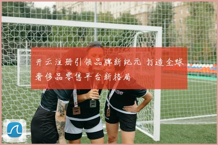 开云注册引领品牌新纪元 打造全球奢侈品零售平台新格局