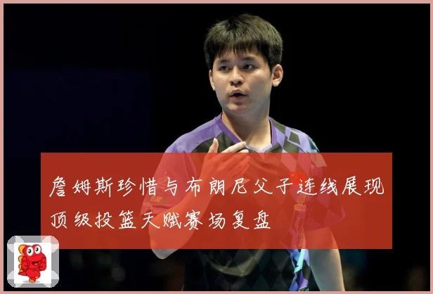 詹姆斯珍惜与布朗尼父子连线展现顶级投篮天赋赛场复盘