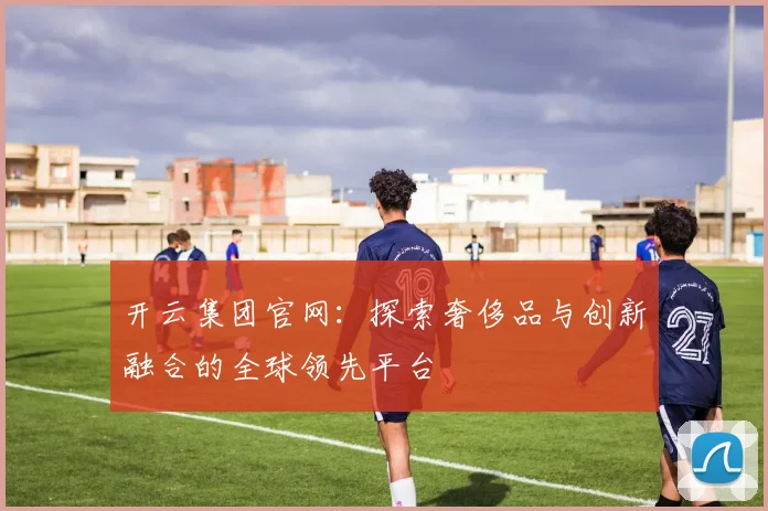 开云集团官网：探索奢侈品与创新融合的全球领先平台