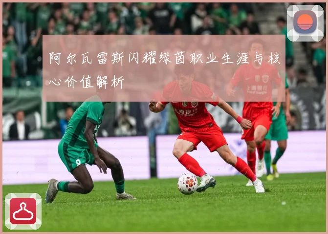 阿尔瓦雷斯闪耀绿茵职业生涯与核心价值解析