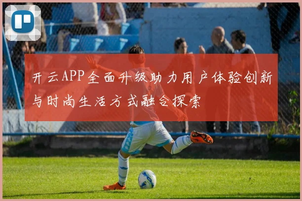 开云APP全面升级助力用户体验创新与时尚生活方式融合探索