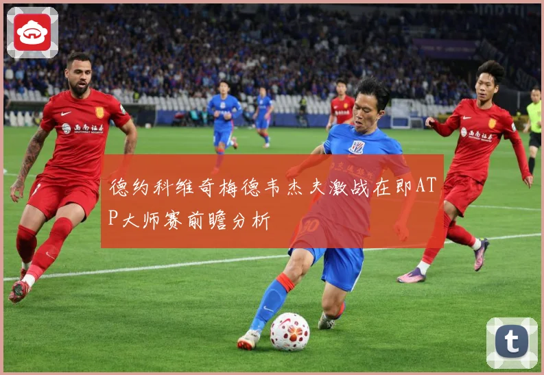 德约科维奇梅德韦杰夫激战在即ATP大师赛前瞻分析