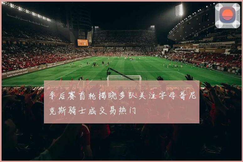 季后赛首轮揭晓多队关注字母哥尼克斯骑士成交易热门