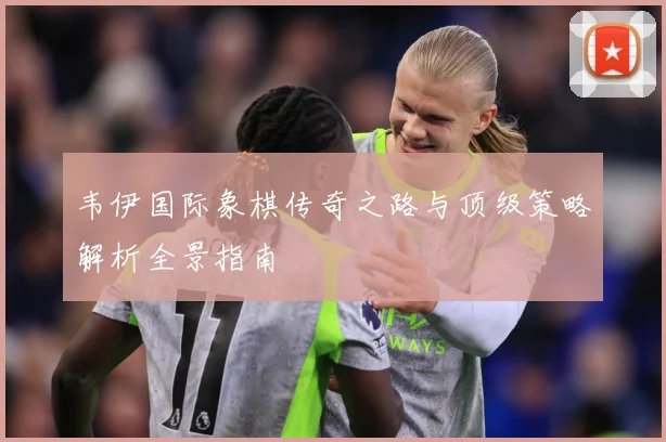 韦伊国际象棋传奇之路与顶级策略解析全景指南