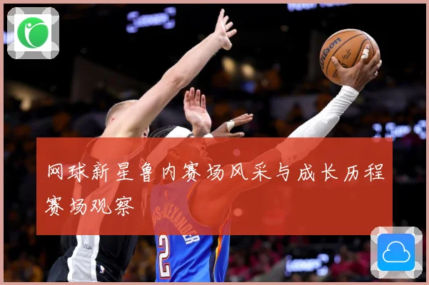 网球新星鲁内赛场风采与成长历程赛场观察