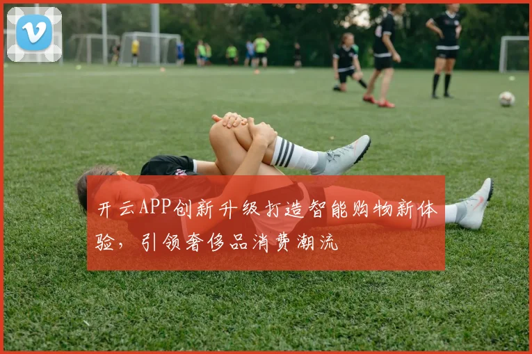 开云APP创新升级打造智能购物新体验，引领奢侈品消费潮流